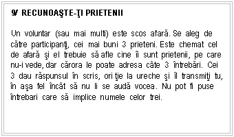 Text Box: 9/ RECUNOAsTE-ŢI PRIETENII

Un voluntar (sau mai multi) este scos afara. Se aleg de catre participanti, cei mai buni 3 prieteni. Este chemat cel de afara si el trebuie sa afle cine i sunt prietenii, pe care nu-i vede, dar carora le poate adresa cte 3 ntrebari. Cei 3 dau raspunsul n scris, ori tie la ureche si l transmiti tu, n asa fel nct sa nu li se auda vocea. Nu pot fi puse ntrebari care sa implice numele celor trei.
